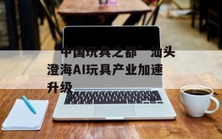 “中国玩具之都”汕头澄海AI玩具产业加速升级