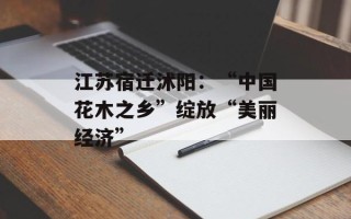 江苏宿迁沭阳：“中国花木之乡”绽放“美丽经济”