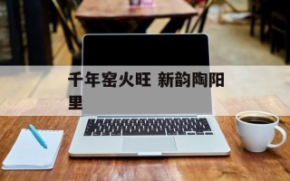 千年窑火旺 新韵陶阳里