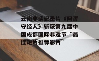 云南非遗纪录片《阿哲守经人》斩获第九届中国成都国际非遗节“最佳短片推荐影片”