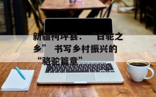 新疆柯坪县：“白驼之乡” 书写乡村振兴的“骆驼篇章”