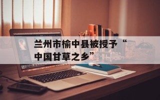 兰州市榆中县被授予“中国甘草之乡”