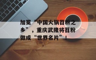 加冕“中国火锅苕粉之乡”，重庆武隆将苕粉做成“世界名片”！