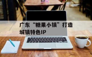 广东“糖果小镇”打造城镇特色IP