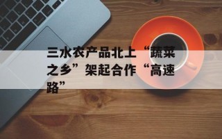 三水农产品北上“蔬菜之乡”架起合作“高速路”