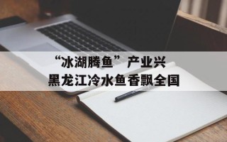 “冰湖腾鱼”产业兴 黑龙江冷水鱼香飘全国