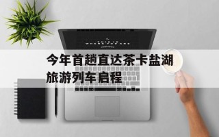 今年首趟直达茶卡盐湖旅游列车启程
