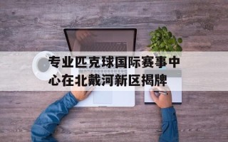 专业匹克球国际赛事中心在北戴河新区揭牌
