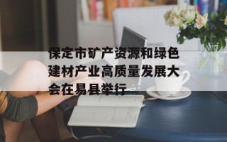保定市矿产资源和绿色建材产业高质量发展大会在易县举行