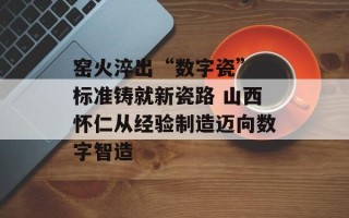 窑火淬出“数字瓷” 标准铸就新瓷路 山西怀仁从经验制造迈向数字智造