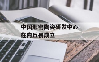中国邢窑陶瓷研发中心在内丘县成立