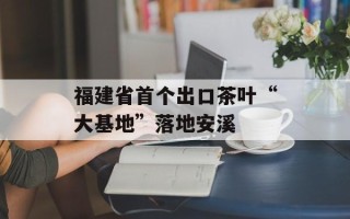 福建省首个出口茶叶“大基地”落地安溪