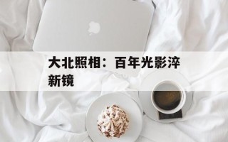 大北照相：百年光影淬新镜
