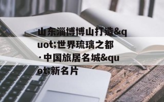 山东淄博博山打造"世界琉璃之都·中国旅居名城"新名片