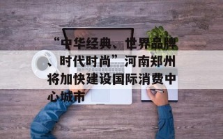 “中华经典、世界品牌、时代时尚”河南郑州将加快建设国际消费中心城市