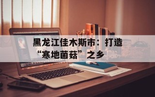 黑龙江佳木斯市：打造“寒地菌菇”之乡