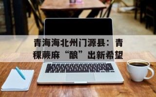 青海海北州门源县：青稞蕨麻“酿”出新希望