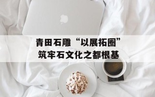 青田石雕“以展拓圈” 筑牢石文化之都根基