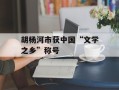 胡杨河市获中国“文学之乡”称号