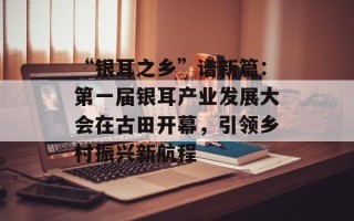 “银耳之乡”谱新篇：第一届银耳产业发展大会在古田开幕，引领乡村振兴新航程