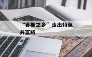 “香榧之乡”走出特色共富路