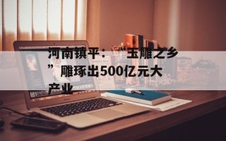 河南镇平：“玉雕之乡”雕琢出500亿元大产业