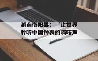 湖南衡阳县：“让世界聆听中国钟表的嘀嗒声”