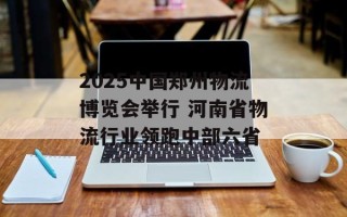 2025中国郑州物流博览会举行 河南省物流行业领跑中部六省