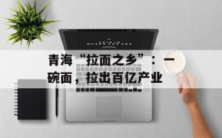 青海“拉面之乡”：一碗面，拉出百亿产业