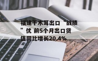 福建干木耳出口“战绩”优 前5个月出口货值同比增长20.4%