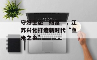 守好生态“财富”，江苏兴化打造新时代“鱼米之乡”