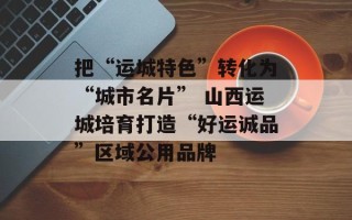 把“运城特色”转化为“城市名片” 山西运城培育打造“好运诚品”区域公用品牌