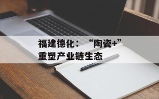福建德化：“陶瓷+”重塑产业链生态