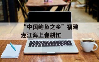 “中国鲍鱼之乡”福建连江海上春耕忙