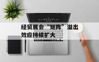 经贸展会“矩阵”溢出效应持续扩大