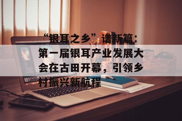 “银耳之乡”谱新篇：第一届银耳产业发展大会在古田开幕，引领乡村振兴新航程-第1张图片-
