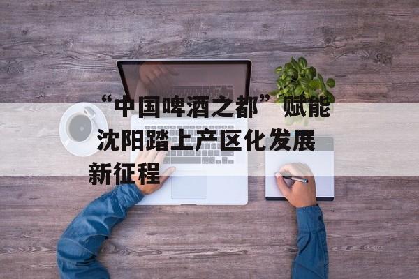 “中国啤酒之都”赋能 沈阳踏上产区化发展新征程-第1张图片-