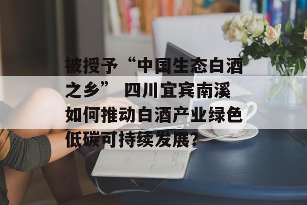 被授予“中国生态白酒之乡” 四川宜宾南溪如何推动白酒产业绿色低碳可持续发展？-第1张图片-