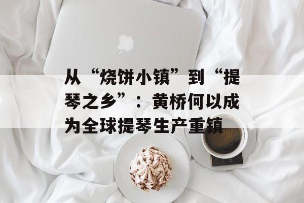 从“烧饼小镇”到“提琴之乡”：黄桥何以成为全球提琴生产重镇-第1张图片-