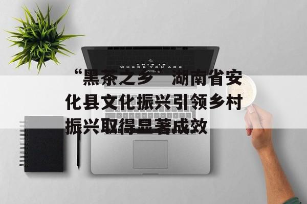“黑茶之乡”湖南省安化县文化振兴引领乡村振兴取得显著成效-第1张图片-