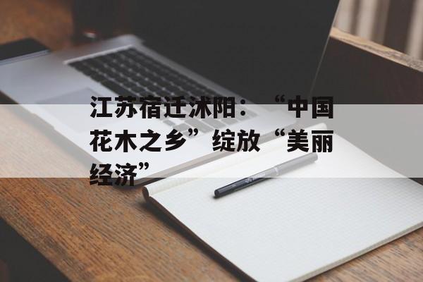 江苏宿迁沭阳：“中国花木之乡”绽放“美丽经济”-第1张图片-