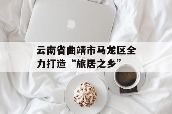云南省曲靖市马龙区全力打造“旅居之乡”-第1张图片-