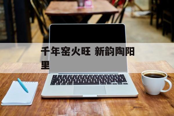 千年窑火旺 新韵陶阳里-第1张图片-