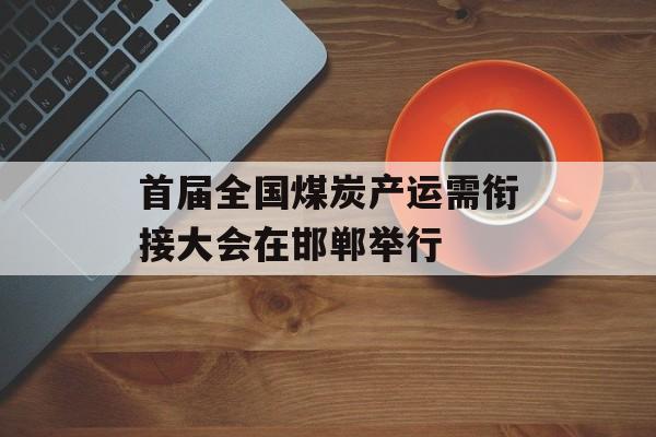 首届全国煤炭产运需衔接大会在邯郸举行-第1张图片-