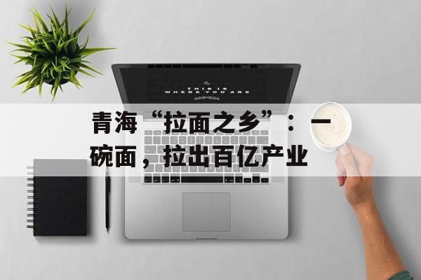 青海“拉面之乡”：一碗面，拉出百亿产业-第1张图片-