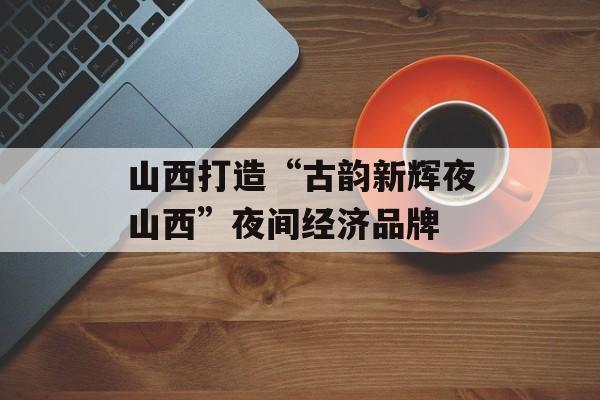 山西打造“古韵新辉夜山西”夜间经济品牌-第1张图片-