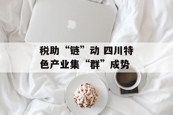 税助“链”动 四川特色产业集“群”成势-第1张图片-