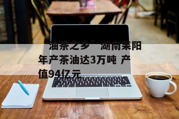 “油茶之乡”湖南耒阳年产茶油达3万吨 产值94亿元-第1张图片-