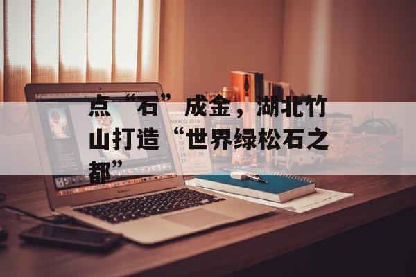 点“石”成金，湖北竹山打造“世界绿松石之都”-第1张图片-