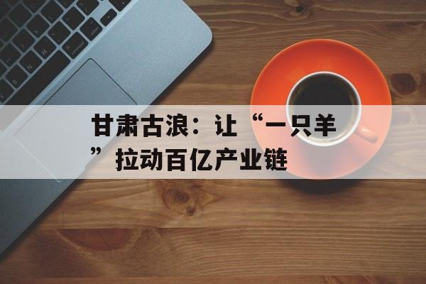 甘肃古浪：让“一只羊”拉动百亿产业链-第1张图片-